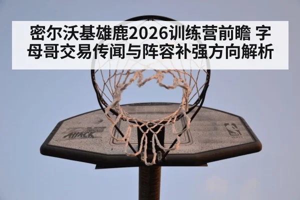 密尔沃基雄鹿2026训练营前瞻 字母哥交易传闻与阵容补强方向解析