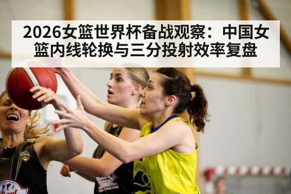 2026女篮世界杯备战观察:中国女篮内线轮换与三分投射效率复盘