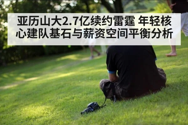 亚历山大2.7亿续约雷霆 年轻核心建队基石与薪资空间平衡分析