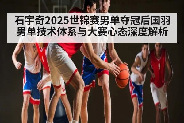 石宇奇2025世锦赛男单夺冠后国羽男单技术体系与大赛心态深度解析